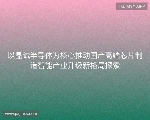 以晶诚半导体为核心推动国产高端芯片制造智能产业升级新格局探索